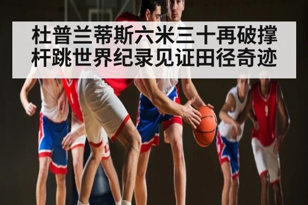 杜普兰蒂斯六米三十再破撑杆跳世界纪录见证田径奇迹